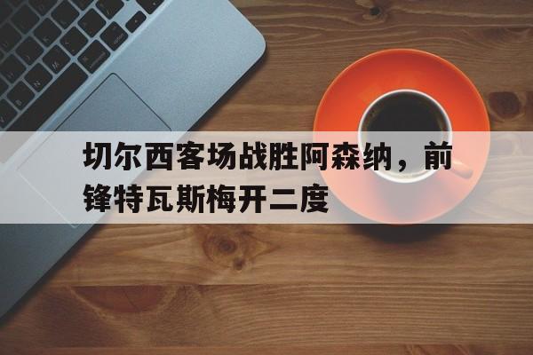 电子竞技体育中国-切尔西客场战胜阿森纳，前锋特瓦斯梅开二度