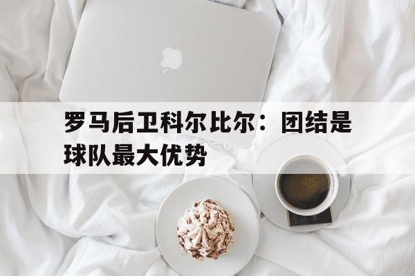 了解电子竞技体育-罗马后卫科尔比尔：团结是球队最大优势